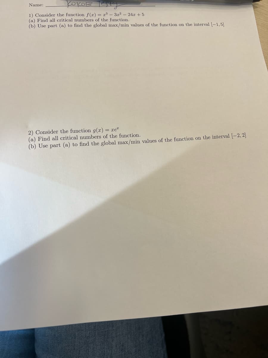 Name:
коков тебну
1) Consider the function f(x) = x³-3x²
(a) Find all critical numbers of the function.
242+5
(b) Use part (a) to find the global max/min values of the function on the interval [-1,5]
2) Consider the function g(x):
xe
(a) Find all critical numbers of the function.
(b) Use part (a) to find the global max/min values of the function on the interval [-2, 2]