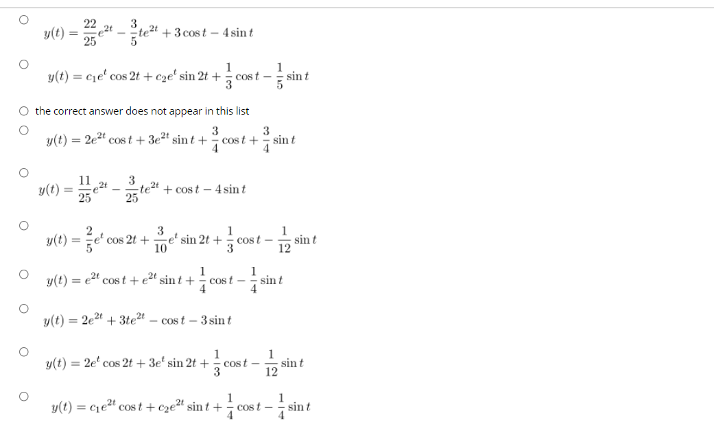 22
3
2t
25
y(t)
te2t + 3 cost – 4 sin t
y(t) = c1e' cos 2t + c2e' sin 2t +
1
1
cos t -
sin t
O the correct answer does not appear in this list
3
cost +
4
3
y(t) = 2e2t cost + 3e2t sin t +
sin t
4
11
e2t
25
3
-te2t
25
y(t)
+ cost – 4 sin t
3
-e² sin 2t +
10
1
y(t) =
et cos 2t +
cost -
sin t
12
1
y(t) = e2" cos t +e2t sin t +
1
cost -
sin t
y(t) = 2e2t + 3te2t – cos t – 3 sin t
1
cost -
3
1
sin t
12
y(t) = 2e' cos 2t + 3e' sin 2t +
y(t) = cje2" cos t + c2e2t sint +
Cos t -
sin t
O O
