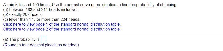 A coin is tossed 400 times. Use the normal curve approximation to find the probability of obtaining
(a) between 183 and 211 heads inclusive;
(b) exactly 207 heads;
(c) fewer than 175 or more than 224 heads.
Click here to view page 1 of the standard normal distribution table.
Click here to view page 2 of the standard normal distribution table.
(a) The probability is
(Round to four decimal places as needed.)
