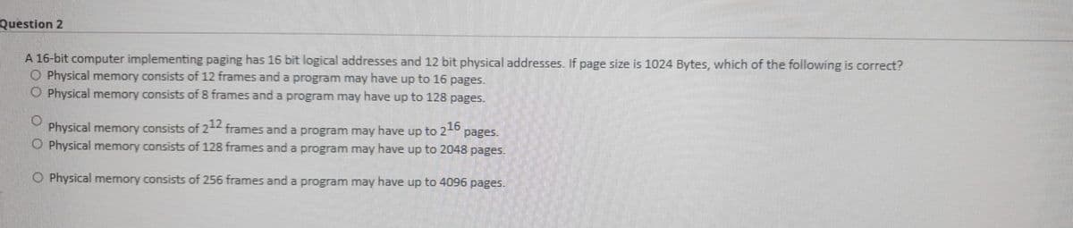 Question 2
A 16-bit computer implementing paging has 16 bit logical addresses and 12 bit physical addresses. If page size is 1024 Bytes, which of the following is correct?
O Physical memory consists of 12 frames and a program may have up to 16 pages.
OPhysical memory consists of 8 frames and a program may have up to 128 pages.
Physical memory consists of 21 frames and a program may have up to 2-0
O Physical memory consists of 128 frames and a program may have up to 2048 pages.
pages.
O Physical memory consists of 256 frames and a program may have up to 4096 pages.
