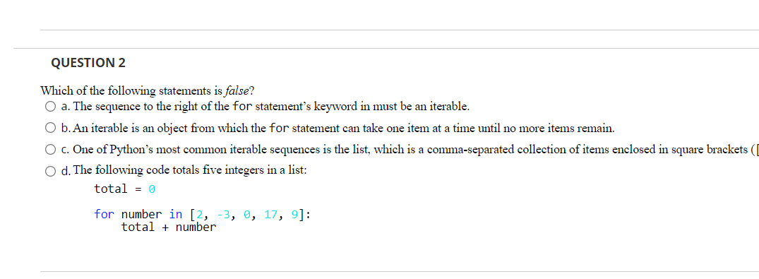 QUESTION 2
Which of the following statements is false?
O a. The sequence to the right of the for statement's keyword in must be an iterable.
O b. An iterable is an object from which the for statement can take one item at a time until no more items remain.
O c. One of Python's most common iterable sequences is the list, which is a comma-separated collection of items enclosed in square brackets (|
O d. The following code totals five integers in a list:
total = 0
for number in [2, -3, 0, 17, 9]:
total + number
