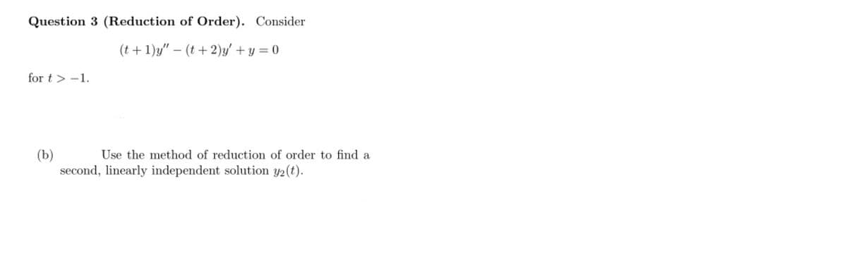 Question 3 (Reduction of Order). Consider
(t + 1)y" – (t+ 2)y' + y = 0
for t > -1.
(b)
second, linearly independent solution y2(t).
Use the method of reduction of order to find a
