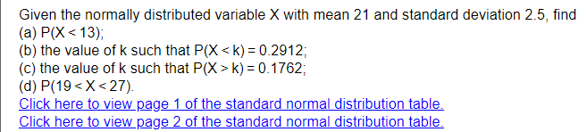 Given the normally distributed variable X with mean 21 and standard deviation 2.5, find
(a) P(X < 13);
(b) the value of k such that P(X < k) = 0.2912;
(c) the value of k such that P(X > k) = 0.1762;
(d) P(19 <X< 27).
Click here to view page 1 of the standard normal distribution table.
Click here to view page 2 of the standard normal distribution table.
