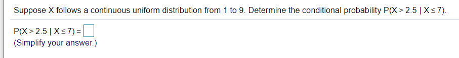 Suppose X follows a continuous uniform distribution from 1 to 9. Determine the conditional probability P(X > 2.5 | X<7).
P(X > 2.5| Xs7)=|
(Simplify your answer.)
