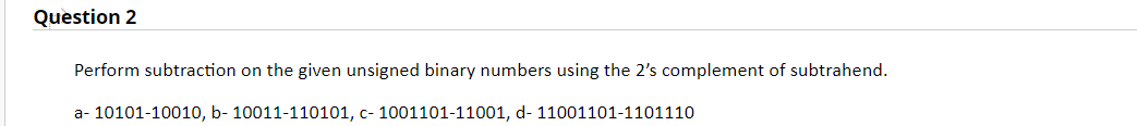 Question 2
Perform subtraction on the given unsigned binary numbers using the 2's complement of subtrahend.
a- 10101-10010, b- 10011-110101, c- 1001101-11001, d- 11001101-1101110
