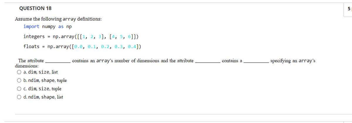 QUESTION 18
Assume the following array definitions:
import numpy as np
integers = np.array([[1, 2, 3], [4, 5, 6]])
floats = np.array([0.0, 0.1, 0.2, 0.3, 0.4])
The attribute
dimensions:
contains an array's number of dimensions and the attribute
contains a
specifying an array's
O a. dim, size, list
O b. ndim, shape, tuple
O c. dim, size, tuple
O d. ndim, shape, list
