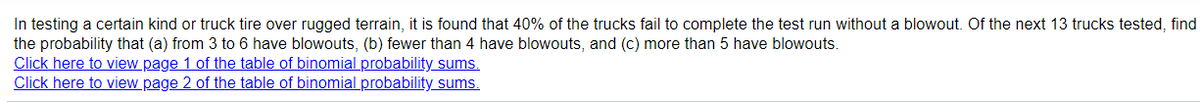 In testing a certain kind or truck tire over rugged terrain, it is found that 40% of the trucks fail to complete the test run without a blowout. Of the next 13 trucks tested, find
the probability that (a) from 3 to 6 have blowouts, (b) fewer than 4 have blowouts, and (c) more than 5 have blowouts.
Click here to view page 1 of the table of binomial probability sums.
Click here to view page 2 of the table of binomial probability sums.
