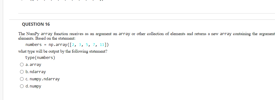 QUESTION 16
The NumPy array function receives as an argument an array or other collection of elements and returns a new array containing the argument
elements. Based on the statement:
numbers = np.array([2, 3, 5, 7, 11])
what type will be output by the following statement?
type (numbers)
O a. array
O b. ndarray
O c. numpy.ndarray
O d. numpy
