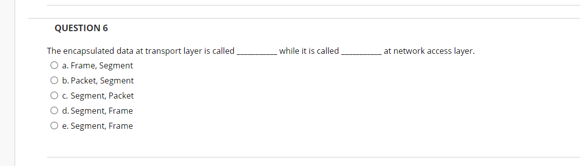 QUESTION 6
The encapsulated data at transport layer is called,
while it is called
at network access layer.
O a. Frame, Segment
O b. Packet, Segment
O c. Segment, Packet
O d. Segment, Frame
O e. Segment, Frame
