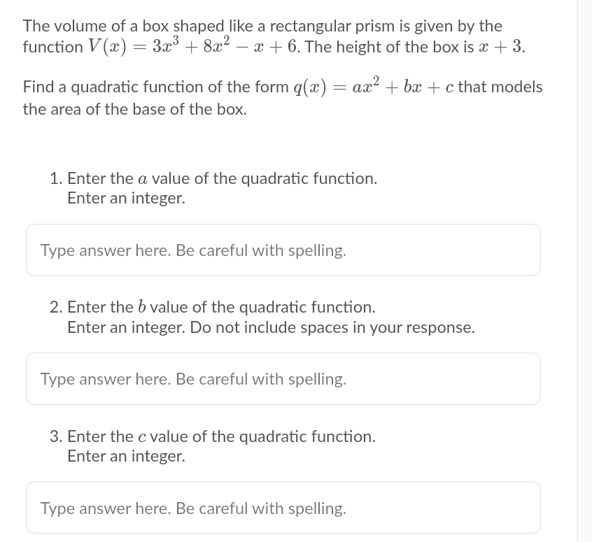 The volume of a box shaped like a rectangular prism is given by the
function V(x) = 3x° + 8x? – x + 6. The height of the box is x + 3.
Find a quadratic function of the form q(x) = ax² + bx + c that models
the area of the base of the box.
1. Enter the a value of the quadratic function.
Enter an integer.
Type answer here. Be careful with spelling.
2. Enter the b value of the quadratic function.
Enter an integer. Do not include spaces in your response.
Type answer here. Be careful with spelling.
3. Enter the c value of the quadratic function.
Enter an integer.
Type answer here. Be careful with spelling.
