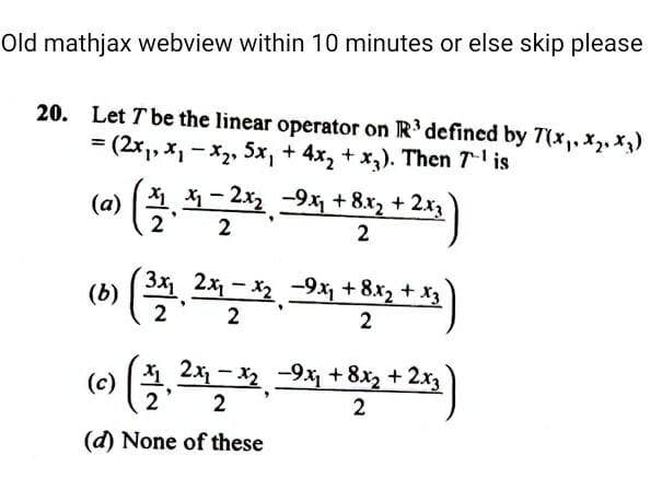 Old mathjax webview within 10 minutes or else skip please
20. Let T be the linear operator on R' defined by 7(x,, x, x
= (2x1, X, - X2, 5x, + 4x, + x,). Then 7 is
(a
X, – 2x2 -9x, + 8.x, + 2x
2
2
2x - x2 -9x +8x2 + x3
(b)
2
2
2
2x - x -9x, + 8x2 + 2x3
(c)
2
(d) None of these
