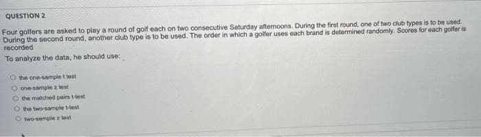 QUESTION 2
Four golfers are asked to play a round of golf each on two consecutive Saturday afternoons. During the first round, one of two club types is to be used.
During the second round, another club type is to be used. The order in which a golfer uses each brand is determined randomly. Scores for each golfer is
recorded
To analyze the data, he should use:
the one-sample t test
one-sample z test
O the matched pairs 1-lest
O the two-sample 1-test
O two-sample z test
