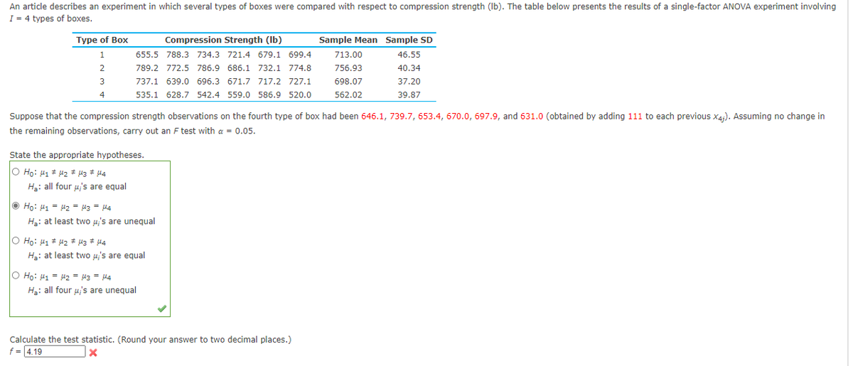 An article describes an experiment in which several types of boxes were compared with respect to compression strength (Ib). The table below presents the results of a single-factor ANOVA experiment involving
I = 4 types of boxes.
Type of Box
Compression Strength (Ib)
Sample Mean Sample SD
655.5 788.3 734.3 721.4 679.1 699.4
713.00
46.55
2
789.2 772.5 786.9 686.1 732.1 774.8
756.93
40.34
3
737.1 639.0 696.3 671.7 717.2 727.1
698.07
37.20
4
535.1 628.7 542.4 559.0 586.9 520.0
562.02
39.87
Suppose that the compression strength observations on the fourth type of box had been 646.1, 739.7, 653.4, 670.0, 697.9, and 631.0 (obtained by adding 111 to each previous X4;). Assuming no change in
the remaining observations, carry out an F test with a = 0.05.
State the appropriate hypotheses.
O Họ: H1 + u2 * 43 # 44
Hạ: all four u's are equal
O Ho: u1 = uz = u3 = u4
Ha: at least two u's are unegual
O Ho: H1 # u2 # 43 # 44
Hạ: at least two u's are equal
O Ho: H1 = u2 = u3 = M4
H3: all four u's are unequal
Calculate the test statistic. (Round your answer to two decimal places.)
f = 4.19
