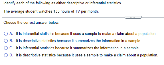 Identify each of the following as either descriptive or inferential statistics.
The average student watches 133 hours of TV per month.
Choose the correct answer below.
O A. It is inferential statistics because it uses a sample to make a claim about a population.
O B. It is descriptive statistics because it summarizes the information in a sample.
OC. Itis inferential statistics because it summarizes the information in a sample.
O D. It is descriptive statistics because it uses a sample to make a claim about a population.
