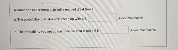 Assume the experiment is to roll a 6-sided die 4 times.
a. The probability that all 4 rolls come up with a 6.
(4 decimal places)
(4 decimal places)
b. The probability you get at least one roll that is not a 6 is
