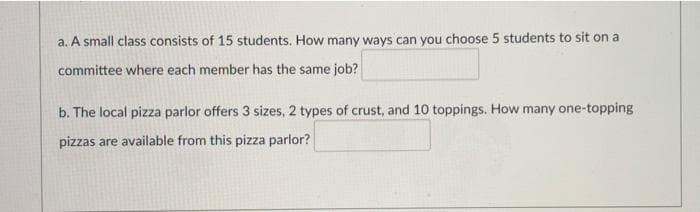 a. A small class consists of 15 students. How many ways can you choose 5 students to sit on a
committee where each member has the same job?
b. The local pizza parlor offers 3 sizes, 2 types of crust, and 10 toppings. How many one-topping
pizzas are available from this pizza parlor?
