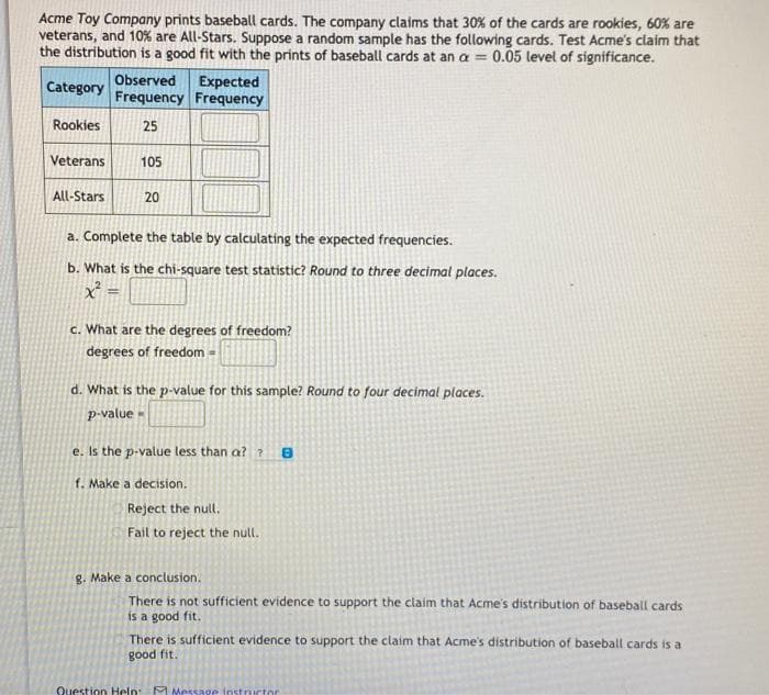 Acme Toy Company prints baseball cards. The company claims that 30% of the cards are rookies, 60% are
veterans, and 10% are All-Stars. Suppose a random sample has the following cards. Test Acme's claim that
the distribution is a good fit with the prints of baseball cards at an a = 0.05 level of significance.
Observed
Frequency Frequency
Category
Expected
Rookies
25
Veterans
105
All-Stars
20
a. Complete the table by calculating the expected frequencies.
b. What is the chi-square test statistic? Round to three decimal places.
c. What are the degrees of freedom?
degrees of freedom =
d. What is the p-value for this sample? Round to four decimal places.
p-value -
e. Is the p-value less than a? ?
f. Make a decision.
Reject the null.
Fail to reject the null.
g. Make a conclusion.
There is not sufficient evidence to support the claim that Acme's distribution of baseball cards
is a good fit.
There is sufficient evidence to support the claim that Acme's distribution of baseball cards is a
good fit.
Question Heln F Message instructor
