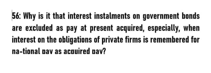 56: Why is it that interest instalments on government bonds
are excluded as pay at present acquired, especially, when
interest on the obligations of private firms is remembered for
na-tional pav as acauired pav?
