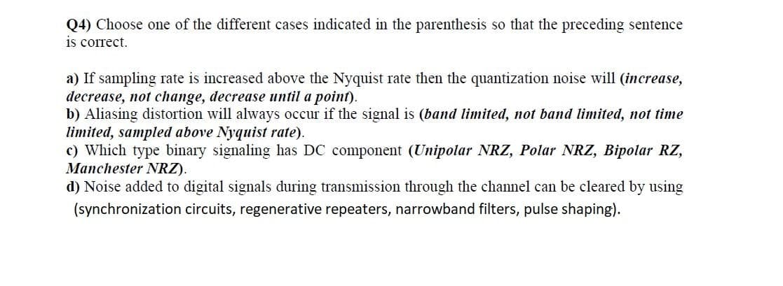 Q4) Choose one of the different cases indicated in the parenthesis so that the preceding sentence
is correct.
a) If sampling rate is increased above the Nyquist rate then the quantization noise will (increase,
decrease, not change, decrease until a point).
b) Aliasing distortion will always occur if the signal is (band limited, not band limited, not time
limited, sampled above Nyquist rate).
c) Which type binary signaling has DC component (Unipolar NRZ, Polar NRZ, Bipolar RZ,
Manchester NRZ).
d) Noise added to digital signals during transmission through the channel can be cleared by using
(synchronization circuits, regenerative repeaters, narrowband filters, pulse shaping).
