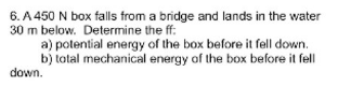 6. A 450 N box falls from a bridge and lands in the water
30 m below. Determine the ff:
a) potential energy of the box before it fell down.
b) total mechanical energy of the box before it fell
down.