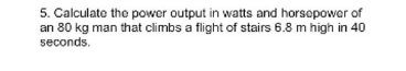 5. Calculate the power output in watts and horsepower of
an 80 kg man that climbs a flight of stairs 6.8 m high in 40
seconds.