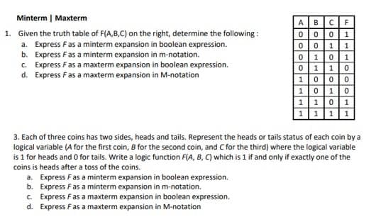 Minterm | Maxterm
1. Given the truth table of F(A,B,C) on the right, determine the following:
a. Express F as a minterm expansion in boolean expression.
b. Express F as a minterm expansion in m-notation.
c. Express F as a maxterm expansion in boolean expression.
d. Express F as a maxterm expansion in M-notation
A B CF
000 1
0 0 1
01 0 1
0 1 10
1
1 000
1 010
1101
1111
3. Each of three coins has two sides, heads and tails. Represent the heads or tails status of each coin by a
logical variable (A for the first coin, B for the second coin, and C for the third) where the logical variable
is 1 for heads and 0 for tails. Write a logic function F(A, B, C) which is 1 if and only if exactly one of the
coins is heads after a toss of the coins.
a.
Express F as a minterm expansion in boolean expression.
Express F as a minterm expansion in m-notation.
b.
c. Express F as a maxterm expansion in boolean expression.
Express F as a maxterm expansion in M-notation
d.