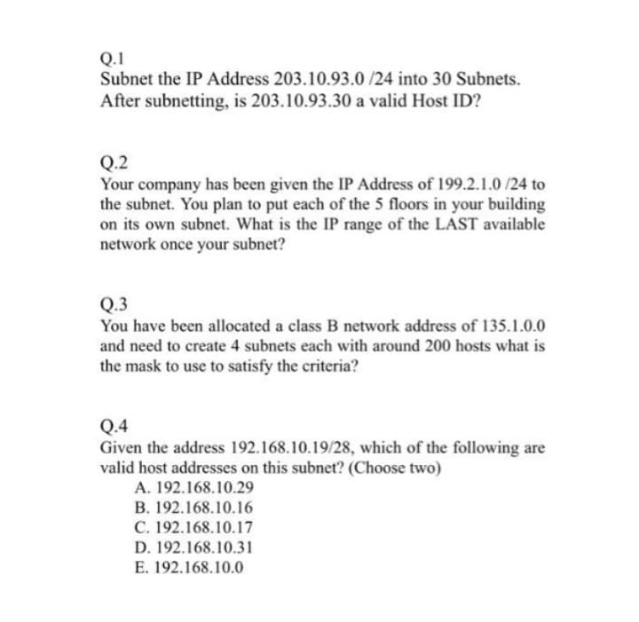 Q.1
Subnet the IP Address 203.10.93.0/24 into 30 Subnets.
After subnetting, is 203.10.93.30 a valid Host ID?
Q.2
Your company has been given the IP Address of 199.2.1.0/24 to
the subnet. You plan to put each of the 5 floors in your building
on its own subnet. What is the IP range of the LAST available
network once your subnet?
Q.3
You have been allocated a class B network address of 135.1.0.0
and need to create 4 subnets each with around 200 hosts what is
the mask to use to satisfy the criteria?
Q.4
Given the address 192.168.10.19/28, which of the following are
valid host addresses on this subnet? (Choose two)
A. 192.168.10.29
B. 192.168.10.16
C. 192.168.10.17
D. 192.168.10.31
E. 192.168.10.0