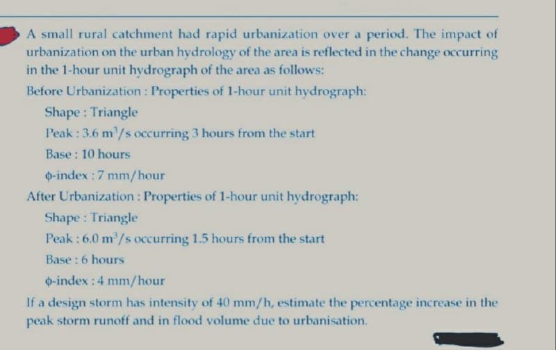 A small rural catchment had rapid urbanization over a period. The impact of
urbanization on the urban hydrology of the area is reflected in the change occurring
in the 1-hour unit hydrograph of the area as follows:
Before Urbanization: Properties of 1-hour unit hydrograph:
Shape: Triangle
Peak : 3.6 m³/s occurring 3 hours from the start
Base: 10 hours
o-index: 7 mm/hour
After Urbanization: Properties of 1-hour unit hydrograph:
Shape: Triangle
Peak: 6.0 m³/s occurring 1.5 hours from the start
Base: 6 hours
o-index: 4 mm/hour
If a design storm has intensity of 40 mm/h, estimate the percentage increase in the
peak storm runoff and in flood volume due to urbanisation.