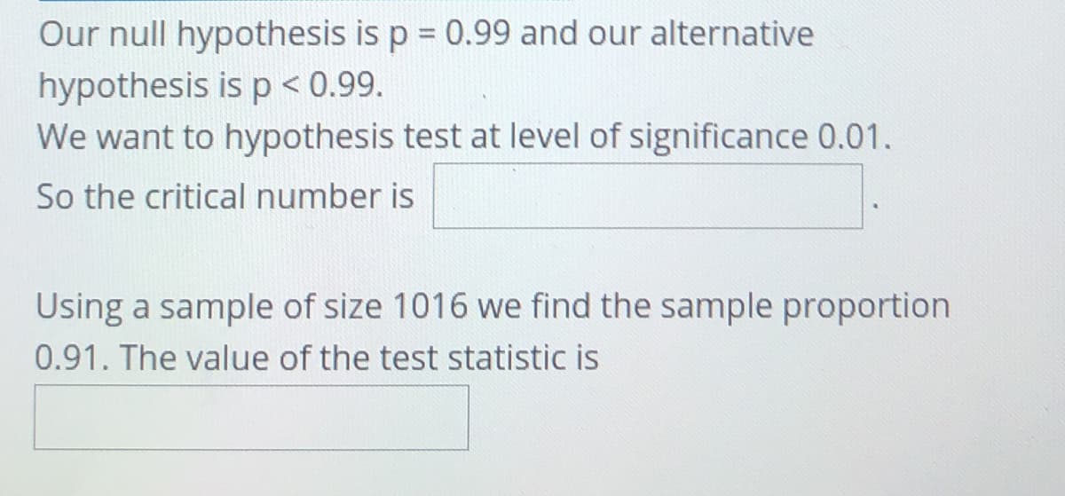 Our null hypothesis is p = 0.99 and our alternative
hypothesis is p < 0.99.
We want to hypothesis test at level of significance 0.01.
So the critical number is
Using a sample of size 1016 we find the sample proportion
0.91. The value of the test statistic is
