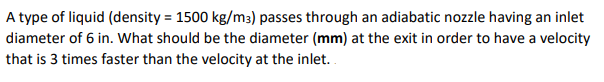 A type of liquid (density = 1500 kg/m3) passes through an adiabatic nozzle having an inlet
diameter of 6 in. What should be the diameter (mm) at the exit in order to have a velocity
that is 3 times faster than the velocity at the inlet.
