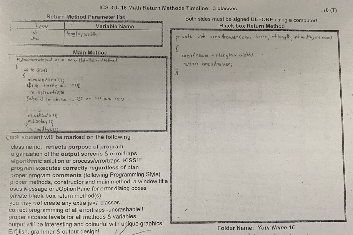 ICS 3U- 16 Math Return Methods Timeline: 3 classes
10 (T)
Return Method Parameter list
Both sides must be signed BEFORE using a computer!
Type
int
Variable Name
Black box Return Method
length, width,
private
int area Answercchar choice, int length, int width, int none)
char
Main Method
area Answer - clength x width)
return areaAnswer;
MathReturn Method m = new Math ReturnMethod
white true)
m.main Menu ();
if cm.choide ==
m. instructions
3else il (m choice == 15? = ee 0).
m.askbata (l;
ndisplay3
3.
Each student will be marked on the following
class name: reflects purpose of program
organization of the output screens & errortraps
aigorithmic solution of process/errortraps KlS!!
program executes correctly regardless of plan
pioper program comments (following Programming Style)
proper methods, constructor and main method, a window title
LIses Message or JOptionPane for ertor dialog boxes
private black box return method(s)
you may not create any extra java classes
correct programming of all errortraps -uncrashable!!!
proper access levels for all methods & variables
outpui will be interesting and colourful with unique graphics!
English, grammar & output design!
Folder Name: Your Name 16
