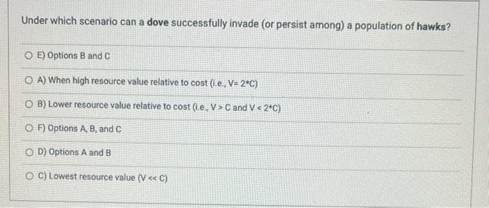 Under which scenario can a dove successfully invade (or persist among) a population of hawks?
O E) Options B and C
O A) When high resource value relative to cost (l.e., V= 2*C)
O B) Lower resource value relative to cost (i.e., V > C and V < 2*C)
O F) Options A, B, and C
O D) Options A and B
O C) Lowest resource value (V « C)
