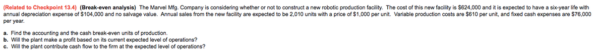 (Related to Checkpoint 13.4) (Break-even analysis) The Marvel Mfg. Company is considering whether or not to construct a new robotic production facility. The cost of this new facility is $624,000 and it is expected to have a six-year life with
annual depreciation expense of $104,000 and no salvage value. Annual sales from the new facility are expected to be 2,010 units with
price of $1,000 per unit. Variable production costs are $610 per unit, and fixed cash expenses are $76,000
per year.
a. Find the accounting and the cash break-even units of production.
b. Will the plant make a profit based on its current expected level of operations?
c. Will the plant contribute cash flow to the firm at the expected level of operations?
