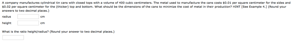 A company manufactures cylindrical tin cans with closed tops with a volume of 400 cubic centimeters. The metal used to manufacture the cans costs $0.01 per square centimeter for the sides and
$0.02 per square centimeter for the (thicker) top and bottom. What should be the dimensions of the cans to minimize the cost of metal in their production? HINT [See Example 4.] (Round your
answers to two decimal places.)
radius
cm
height
cm
What is the ratio height/radius? (Round your answer to two decimal places.)
