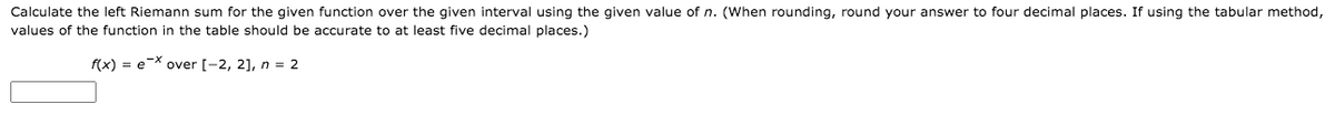 Calculate the left Riemann sum for the given function over the given interval using the given value of n. (When rounding, round your answer to four decimal places. If using the tabular method,
values of the function in the table should be accurate to at least five decimal places.)
f(x) = e-X over [-2, 2], n = 2
