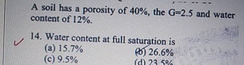 A soil has a porosity of 40%, the G-2.5 and water
content of 12%.
14. Water content at full saturation is
(a) 15.7%
(c) 9.5%
6) 26.6%
(d) 23 5%
