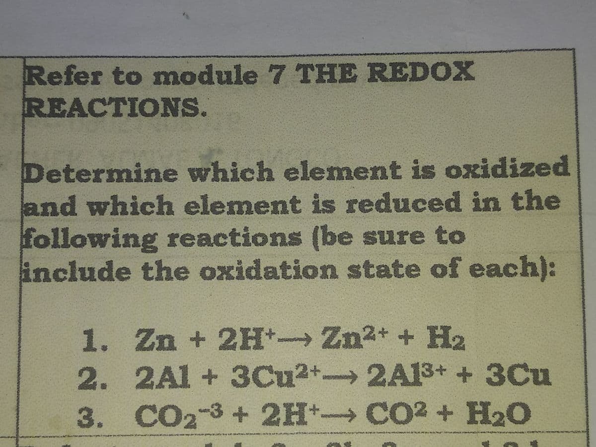 Refer to module 7 THE REDOX
REACTIONS.
Determine which element is oxidized
and which element is reduced in the
following reactions (be sure to
include the oxidation state of each):
1. Zn + 2H Zn2+ + H2
2. 2Al+3Cu2+ 2A13+ + 3Cu
3. CO2-3+2H→CO2 + H2O
