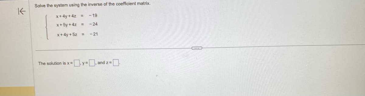 K
Solve the system using the inverse of the coefficient matrix.
x+4y+4z =
-19
x+ 5y +4z =
-24
x+4y + 5z
-21
The solution is x =
y=
, and z=