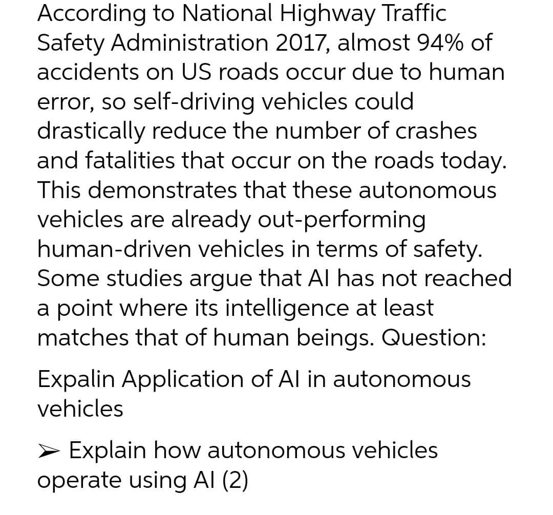 According to National Highway Traffic
Safety Administration 2017, almost 94% of
accidents on US roads occur due to human
error, so self-driving vehicles could
drastically reduce the number of crashes
and fatalities that occur on the roads today.
This demonstrates that these autonomous
vehicles are already out-performing
human-driven vehicles in terms of safety.
Some studies argue that Al has not reached
a point where its intelligence at least
matches that of human beings. Question:
Expalin Application of Al in autonomous
vehicles
> Explain how autonomous vehicles
operate using Al (2)
