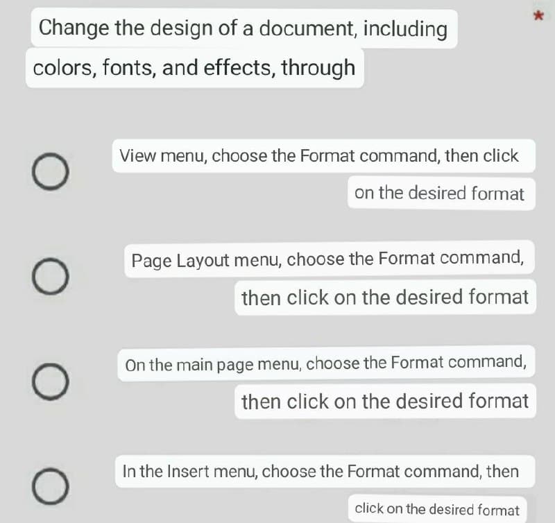 Change the design of a document, including
colors, fonts, and effects, through
O
O
O
O
View menu, choose the Format command, then click
on the desired format
Page Layout menu, choose the Format command,
then click on the desired format
On the main page menu, choose the Format command,
then click on the desired format
In the Insert menu, choose the Format command, then
click on the desired format