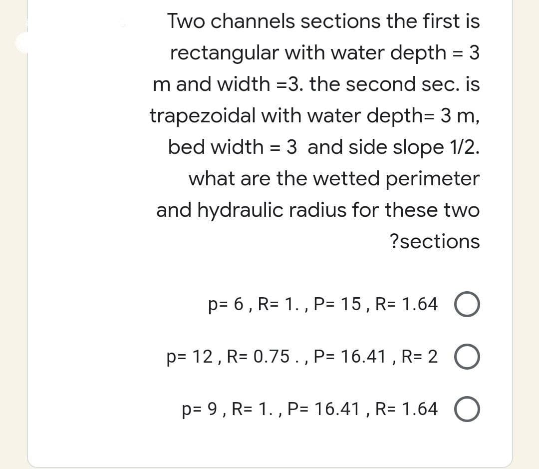 Two channels sections the first is
rectangular with water depth = 3
m and width=3. the second sec. is
trapezoidal with water depth= 3 m,
bed width= 3 and side slope 1/2.
what are the wetted perimeter
and hydraulic radius for these two
?sections
p= 6, R= 1., P= 15, R= 1.64 O
p= 12, R= 0.75 ., P= 16.41, R= 2 O
p= 9, R= 1., P= 16.41, R= 1.64