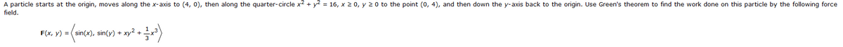A particle starts at the origin, moves along the x-axis to (4, 0), then along the quarter-circle x² + y² = 16, x ≥ 0, y ≥ 0 to the point (0, 4), and then down the y-axis back to the origin. Use Green's theorem to find the work done on this particle by the following force
field.
- 1/²+³)
F(x, y) = (sin(x), sin(y) + xy² +
= (sir