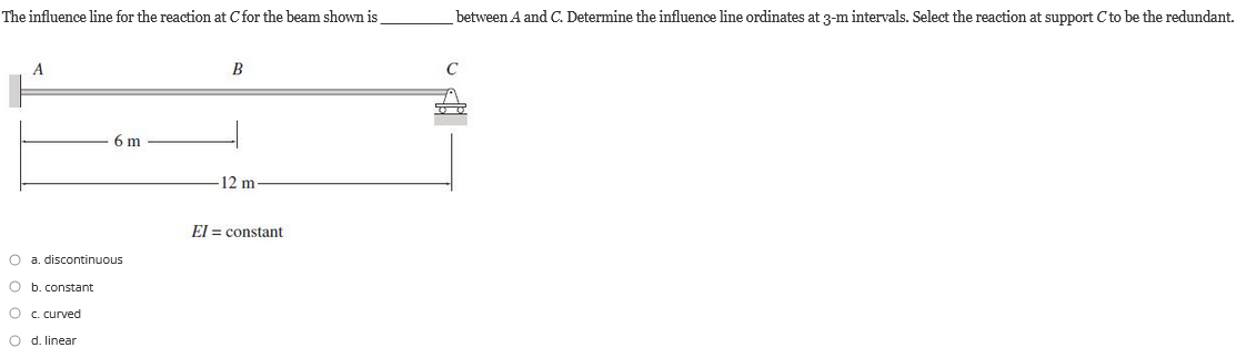 The influence line for the reaction at C for the beam shown is
A
6 m
O a, discontinuous
O b. constant
O c. curved
O
d. linear
B
12 m
El = constant
→
between A and C. Determine the influence line ordinates at 3-m intervals. Select the reaction at support C to be the redundant.
00