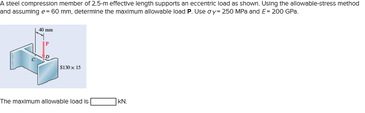 A steel compression member of 2.5-m effective length supports an eccentric load as shown. Using the allowable-stress method
and assuming e = 60 mm, determine the maximum allowable load P. Use oy=250 MPa and E= 200 GPa.
40 mm
$130 x 15
The maximum allowable load Is
KN.