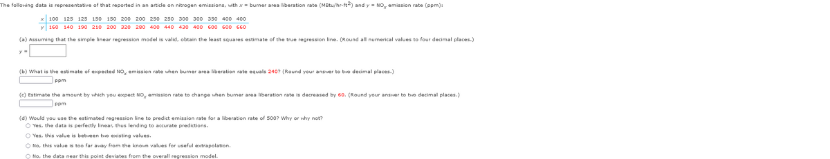 The following data is representative of that reported in an article on nitrogen emissions, with x = burner area liberation rate (MBtu/hr-ft2) and y = NOx emission rate (ppm):
100 125 125 150 150 200 200 250 250 300 300 350 400 400
y 160 140 190 210 200 320 280 400 440 430 400 600 600 660
(a) Assuming that the simple linear regression model is valid, obtain the least squares estimate of the true regression line. (Round all numerical values to four decimal places.)
(b) What is the estimate of expected NOx emission rate when burner area liberation rate equals 240? (Round your answer to two decimal places.)
ppm
(c) Estimate the amount by which you expect NOx emission rate to change when burner area liberation rate is decreased by 60. (Round your answer to two decimal places.)
ppm
(d) Would you use the estimated regression line to predict emission rate for a liberation rate of 500? Why or why not?
O Yes, the data is perfectly linear, thus lending to accurate predictions.
O Yes, this value is between two existing values.
O No, this value is too far away from the known values for useful extrapolation.
O No, the data near this point deviates from the overall regression model.