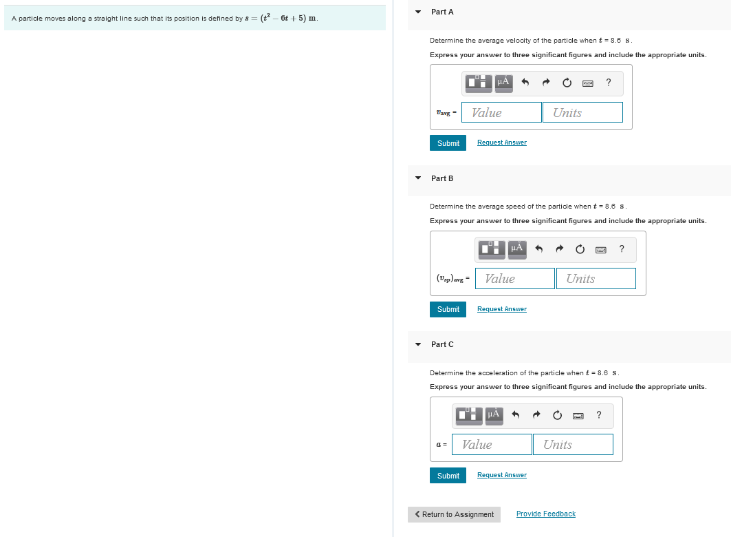 A particle moves along a straight line such that its position is defined by s
6t+5) m.
Part A
Determine the average velocity of the particle when t = 8.6 s.
Express your answer to three significant figures and include the appropriate units.
Uavg=
Submit
Part B
(Usp) avg=
Submit
Part C
Determine the average speed of the particle when t = 8.6 s.
Express your answer to three significant figures and include the appropriate units.
a=
Value
Submit
μA
Request Answer
Value
Request Answer
μA
Value
Determine the acceleration of the particle when t = 8.6 s
Express your answer to three significant figures and include the appropriate units.
Request Answer
< Return to Assignment
Units
5
Units
C
Units
?
Provide Feedback
?