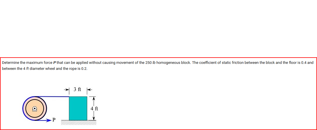 ### Determining Maximum Force to Prevent Movement

#### Problem Statement
Determine the maximum force \( P \) that can be applied without causing movement of the 250 lb homogeneous block. The coefficient of static friction between the block and the floor is 0.4, and the coefficient of static friction between the 4 ft diameter wheel and the rope is 0.2.

#### Diagram Explanation
The accompanying diagram illustrates the setup:

- A block weighing 250 lbs, with dimensions of 4 ft in height and a base width of 3 ft, rests on a horizontal surface.
- To the left of the block, a wheel with a 4 ft diameter is depicted. 
- A rope runs over the top of this wheel and is attached to the block. The force \( P \) is applied horizontally to the left through the rope, represented by an arrow.
    
#### Parameters
- Weight of the block: \( 250 \) lb
- Height of the block: \( 4 \) ft
- Width of the base of the block: \( 3 \) ft
- Diameter of the wheel: \( 4 \) ft
- Coefficient of static friction between block and floor: \( 0.4 \)
- Coefficient of static friction between wheel and rope: \( 0.2 \)

These parameters must be considered when calculating the maximum allowable force \( P \) to ensure the block does not move.