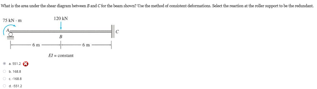 What is the area under the shear diagram between B and C for the beam shown? Use the method of consistent deformations. Select the reaction at the roller support to be the redundant.
75 kNm
Ⓒa. 551.2 X
O b. 168.8
O c.-168.8
O d. -551.2
6 m
120 kN
B
El constant
6 m