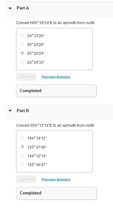 Part A
Convert N65°26'24"E to an azimuth from north.
24°33'26"
65°24'26"
65°26'24"
24°26'33"
Submit
Completed
Part B
Convert S54°12′14″E to an azimuth from north.
Previous Answers
144°14'12"
125°47'46"
144°12'14"
125°46'47"
Submit
Completed
Previous Answers