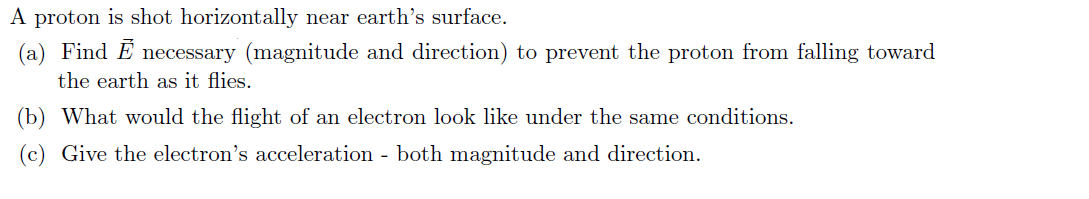 A proton is shot horizontally near earth's surface.
(a) Find E necessary (magnitude and direction) to prevent the proton from falling toward
the earth as it flies.
(b) What would the flight of an electron look like under the same conditions.
(c) Give the electron's acceleration - both magnitude and direction.